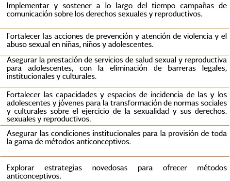 Encomienda.- 1.Implementar y sostener a lo largo del tiempo campaas de comunicacin sobre los derechos sexuales y reproductivos. 2.Fortalecer las acciones de prevencin y atencin de violencia y el abuso sexual en nias, nios y adolecserntes. 3.Asegurar la prestacin de servicios de salud sexual y reproductiva para adolescentes, con la eliminacin de barreras legales, institucionales y culturales. 4.Fortalecer las capacidades y espacios de incidencias de las y los adolescentes y jvenes para la transformacin de normas sociales y culturales sobre el ejercicio de la sexualidad y sus derechos. 5.Asegurar las condiciones institucionales para la provisin de toda la gama de mtodos anticonceptivos. 6.Explorar estrategias novedosas para ofrecer mtodos anticonceptivos.